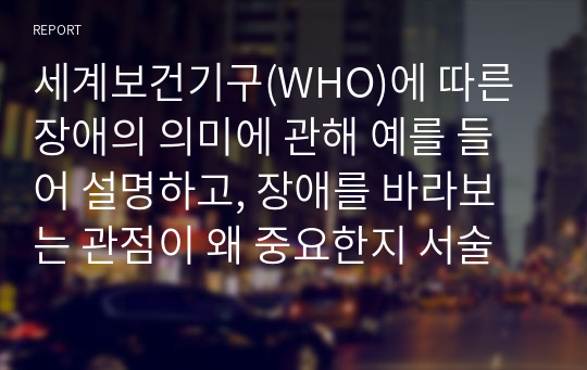 세계보건기구(WHO)에 따른 장애의 의미에 관해 예를 들어 설명하고, 장애를 바라보는 관점이 왜 중요한지 서술