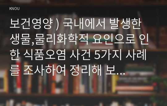 보건영양 ) 국내에서 발생한 생물,물리화학적 요인으로 인한 식품오염 사건 5가지 사례를 조사하여 정리해 보세요.