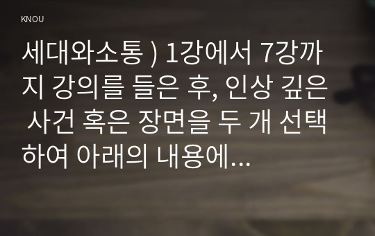 세대와소통 ) 1강에서 7강까지 강의를 들은 후, 인상 깊은 사건 혹은 장면을 두 개 선택하여 아래의 내용에 답하시오. 교과목명이 세대와 소통입니다. 일상에서 가족간, 혹은 동료들 간에 소통이 되지 않는 세대 갈등의 사례 혹은 사건을 하나 선택