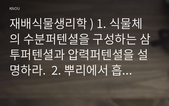 재배식물생리학 ) 1. 식물체의 수분퍼텐셜을 구성하는 삼투퍼텐셜과 압력퍼텐셜을 설명하라.  2. 뿌리에서 흡수된 무기양분의 물관부로의 이동경로를 설명하라 3. 광합성 촉진을 위한 광도와 이산화탄소의 관리 요령을 설명하라