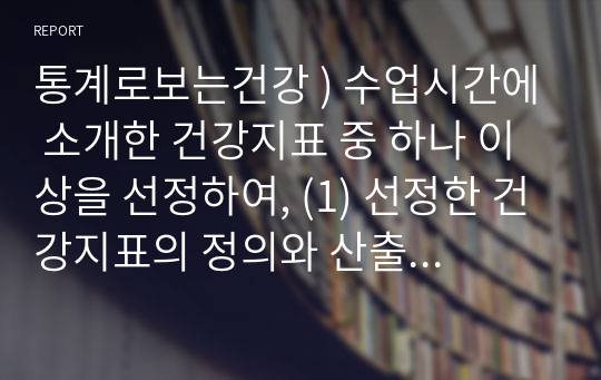 통계로보는건강 ) 수업시간에 소개한 건강지표 중 하나 이상을 선정하여, (1) 선정한 건강지표의 정의와 산출 방법을 설명하고 (2) 선정한 건강지표의 한국 현황을 제시하라. (3) 해당 건강지표 선정 이유를 쓰고, 자신의 (현재 혹은 미래의) 업무와 관련하여