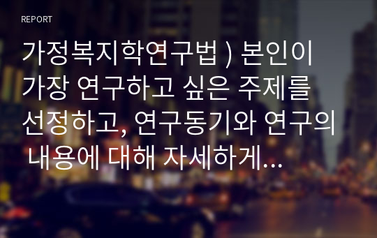 가정복지학연구법 ) 본인이 가장 연구하고 싶은 주제를 선정하고, 연구동기와 연구의 내용에 대해 자세하게 기술하시오.