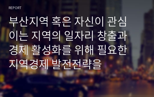 부산지역 혹은 자신이 관심 이는 지역의 일자리 창출과 경제 활성화를 위해 필요한 지역경제 발전전략을