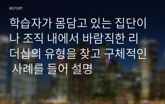 학습자가 몸담고 있는 집단이나 조직 내에서 바람직한 리더십의 유형을 찾고 구체적인 사례를 들어 설명