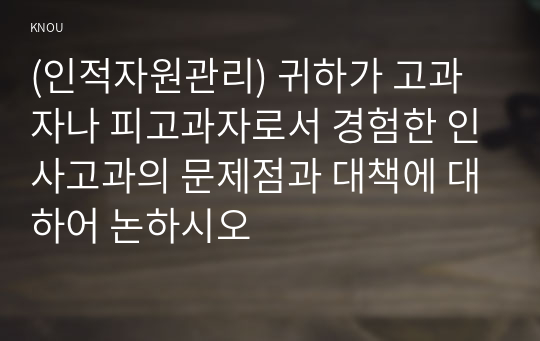 (인적자원관리) 귀하가 고과자나 피고과자로서 경험한 인사고과의 문제점과 대책에 대하어 논하시오