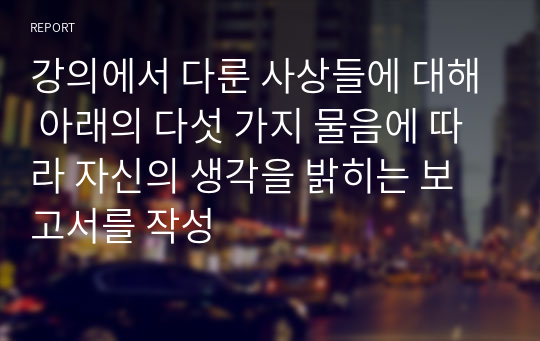 강의에서 다룬 사상들에 대해 아래의 다섯 가지 물음에 따라 자신의 생각을 밝히는 보고서를 작성