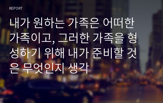 내가 원하는 가족은 어떠한 가족이고, 그러한 가족을 형성하기 위해 내가 준비할 것은 무엇인지 생각