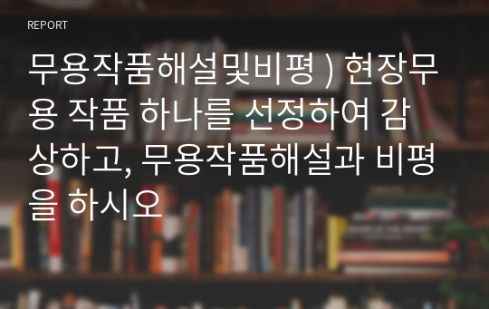 무용작품해설및비평 ) 현장무용 작품 하나를 선정하여 감상하고, 무용작품해설과 비평을 하시오