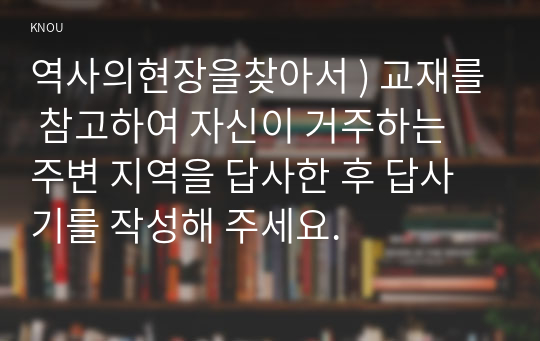 역사의현장을찾아서 ) 교재를 참고하여 자신이 거주하는 주변 지역을 답사한 후 답사기를 작성해 주세요.