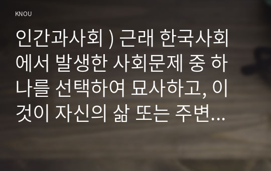 인간과사회 ) 근래 한국사회에서 발생한 사회문제 중 하나를 선택하여 묘사하고, 이것이 자신의 삶 또는 주변 인물의 삶에 직접적 또는 간접적으로 어떻게 영향을 미치는지 설명