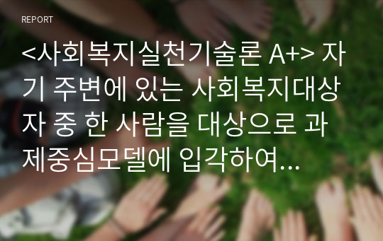 &lt;사회복지실천기술론 A+&gt; 자기 주변에 있는 사회복지대상자 중 한 사람을 대상으로 과제중심모델에 입각하여 개입을 한다고 가정하고, (1) 해당 사례의 표적문제에 대해 사정한 내용을 제시한 후 (2) 계약서에 포함되어야 할 내용에 기초하여 계약서를 작성하세요.