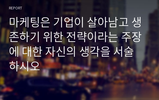 마케팅은 기업이 살아남고 생존하기 위한 전략이라는 주장에 대한 자신의 생각을 서술하시오