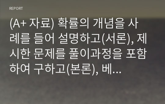 (A+ 자료) 확률의 개념을 사례를 들어 설명하고(서론), 제시한 문제를 풀이과정을 포함하여 구하고(본론), 베이즈 정리에 대한 개념과 활용할수 있는 예를 들어 설명하시오(결론)