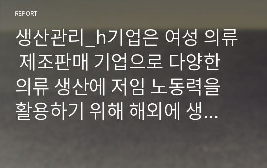 생산관리_h기업은 여성 의류 제조판매 기업으로 다양한 의류 생산에 저임 노동력을 활용하기 위해 해외에 생산 공장을 두고, 운영하고자 합니다. H기업은 생산 공장의 생산 효율성을 높이기 위해 어떤 생산 유형 방식을 선택하는 것이 좋을지 해당 방식과 본인의 생각을 서술하세요.