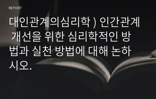 대인관계의심리학 ) 인간관계 개선을 위한 심리학적인 방법과 실천 방법에 대해 논하시오.