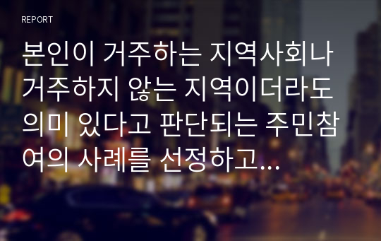 본인이 거주하는 지역사회나 거주하지 않는 지역이더라도 의미 있다고 판단되는 주민참여의 사례를 선정하고 조사하여 아래의 질문에 모두 답하라.