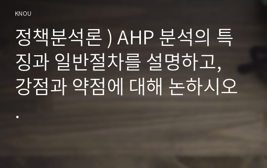 정책분석론 ) AHP 분석의 특징과 일반절차를 설명하고, 강점과 약점에 대해 논하시오.