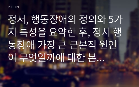 정서, 행동장애의 정의와 5가지 특성을 요약한 후, 정서 행동장애 가장 큰 근본적 원인이 무엇일까에 대한 본인의 생각을 정리하시오.