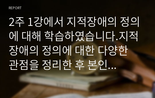 2주 1강에서 지적장애의 정의에 대해 학습하였습니다.지적장애의 정의에 대한 다양한 관점을 정리한 후 본인이 생각하는 지적장애에 대한 관점을 제시하시오.