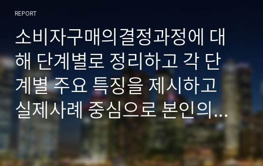 소비자구매의결정과정에 대해 단계별로 정리하고 각 단계별 주요 특징을 제시하고 실제사례 중심으로 본인의 의견을 기술하세요.