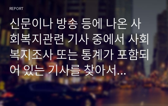 신문이나 방송 등에 나온 사회복지관련 기사 중에서 사회복지조사 또는 통계가 포함되어 있는 기사를 찾아서 조사주제, 모집단(조사대상), 표본크기, 자료수집방법, 조사결과 등을 정리하고, 조사에 대한 개인의 견해를 첨가하여 제출하시오.