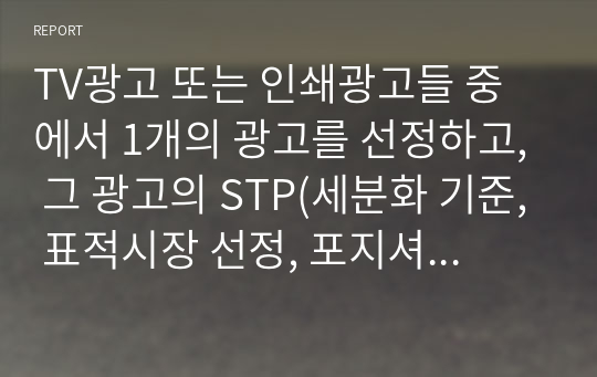 TV광고 또는 인쇄광고들 중에서 1개의 광고를 선정하고, 그 광고의 STP(세분화 기준, 표적시장 선정, 포지셔닝전략) 전략을 상세히 기술하시오.