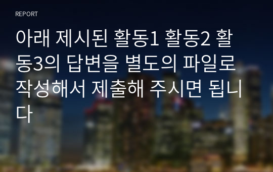 아래 제시된 활동1 활동2 활동3의 답변을 별도의 파일로 작성해서 제출해 주시면 됩니다