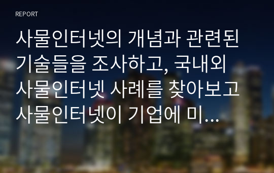 사물인터넷의 개념과 관련된 기술들을 조사하고, 국내외 사물인터넷 사례를 찾아보고 사물인터넷이 기업에 미칠 영향과 개인의 삶에 미치는 영향을 서술하시오. 그리고 자신의 하루 일과를 사물인터넷과 연결하여 정리해보세요.