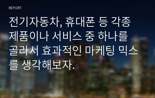 전기자동차, 휴대폰 등 각종 제품이나 서비스 중 하나를 골라서 효과적인 마케팅 믹스를 생각해보자.