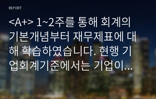 &lt;총점 93 A!! 마지막장에 사진 성적인증 있습니다&gt; 1~2주를 통해 회계의 기본개념부터 재무제표에 대해 학습하였습니다. 현행 기업회계기준에서는 기업이 작성 및 공시해야 하는 재무제표를 재무상태표, 포괄손익계산서, 자본변동표, 현금흐름표, 주석 등으로 규정하고 있습니다. 각 재무제표를 통해 제공되는 정보를 구체적으로 설명하고,