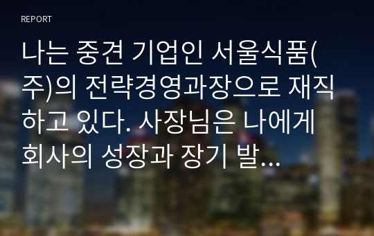 나는 중견 기업인 서울식품(주)의 전략경영과장으로 재직하고 있다. 사장님은 나에게 회사의 성장과 장기 발전을 위하여 새로운 제품개발을 하라는 중장기 계획을 맡겼다. 다음 달 전략기획팀과 1차 전략회의를 갖기로 하였다