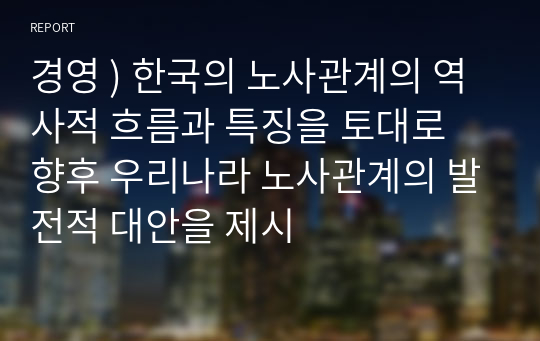 경영 ) 한국의 노사관계의 역사적 흐름과 특징을 토대로 향후 우리나라 노사관계의 발전적 대안을 제시