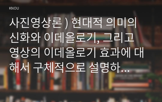 사진영상론 ) 현대적 의미의 신화와 이데올로기, 그리고 영상의 이데올로기 효과에 대해서 구체적으로 설명하고, 그 의미와 활용에 관한 구체적 사례 두 가지를 제시하여 그 이유를 설명