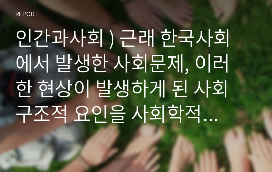 인간과사회 ) 근래 한국사회에서 발생한 사회문제, 이러한 현상이 발생하게 된 사회구조적 요인을 사회학적 개념을 사용하여 설명한 다음, 이 문제를 해결하기 위한 방안을 모색하여 서술하시오.