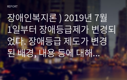 장애인복지론 ) 2019년 7월 1일부터 장애등급제가 변경되었다. 장애등급 제도가 변경된 배경, 내용 등에 대해 설명하시오.