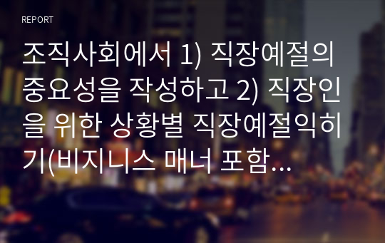 조직사회에서 1) 직장예절의 중요성을 작성하고 2) 직장인을 위한 상황별 직장예절익히기(비지니스 매너 포함)를 어떻게 몸에 익혀 실천할 것인지에 대한 계획과