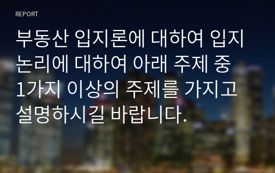 부동산 입지론에 대하여 입지논리에 대하여 아래 주제 중 1가지 이상의 주제를 가지고 설명하시길 바랍니다.