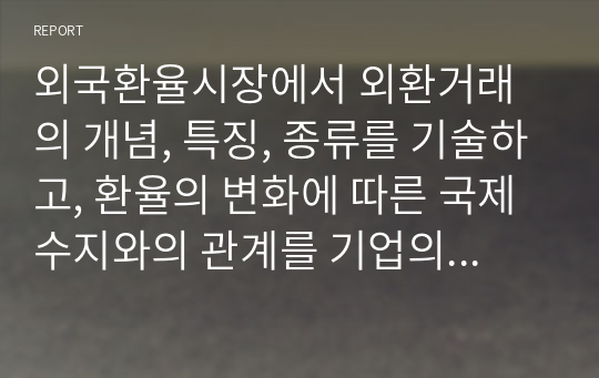 외국환율시장에서 외환거래의 개념, 특징, 종류를 기술하고, 환율의 변화에 따른 국제수지와의 관계를 기업의 경영측면인 손해와 이익관점에서 아래의 환율변동 사례를 통해 분석하시오.