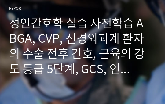 성인간호학 실습 사전학습 ABGA, CVP, 신경외과계 환자의 수술 전후 간호, 근육의 강도 등급 5단계, GCS, 인공기도, 두개내압간호 A+