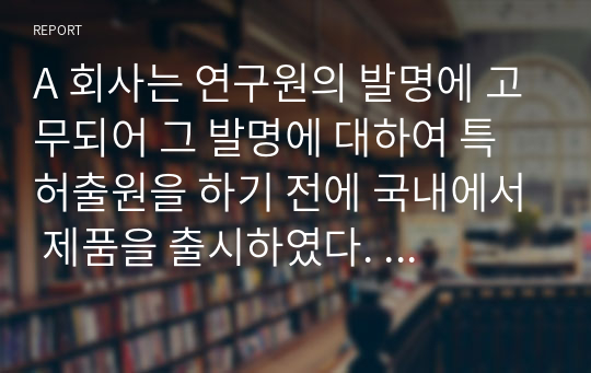 A 회사는 연구원의 발명에 고무되어 그 발명에 대하여 특허출원을 하기 전에 국내에서 제품을 출시하였다.  이 경우 (1) A 회사가 우리나라에서 특허권의 설정등록을 받을 수 있는 방법에 대하여 설명하고,  또 (2) 미국, 일본, 중국, 유럽에서도 특허권의 설정등록을 받을 수 있는지에 대하여 설명하시오.