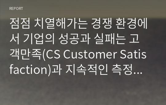 점점 치열해가는 경쟁 환경에서 기업의 성공과 실패는 고객만족(CS Customer Satisfaction)과 지속적인 측정과 관리를 통해 고객과의 관계를 형성하는 것이 중요하다고 할 수 있다. 고객관계관리(CRM Customer Relationship Management)의 정의와 등장배경 그리고 치열한 경쟁하에서 기업이 CRM을 하는 이유(목적)와 기업들