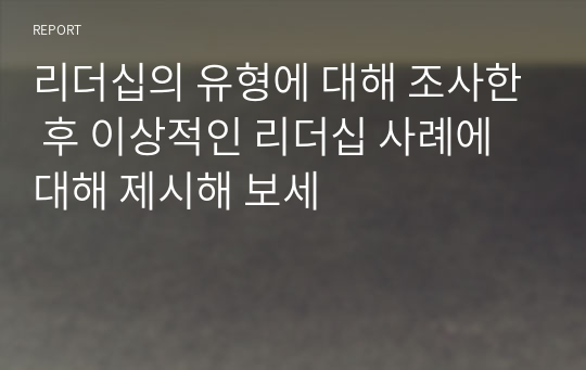 리더십의 유형에 대해 조사한 후 이상적인 리더십 사례에 대해 제시해 보세