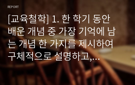 [교육철학] 1. 한 학기 동안 배운 개념 중 가장 기억에 남는 개념 한 가지를 제시하여 구체적으로 설명하고, 이것이 갖는 교육적 의미와 그것을 증진시키는 방안을 사례를 들어 구체적으로 기술하시오. 2. 아리스토텔레스의 이론을 토대로 한 올바른 도덕교육의 방향을 제시하시오.