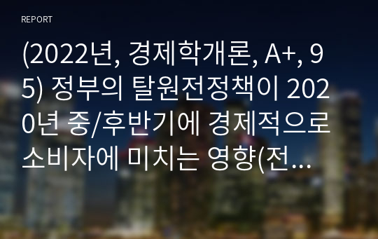 (2022년, 경제학개론, A+, 95) 정부의 탈원전정책이 2020년 중/후반기에 경제적으로 소비자에 미치는 영향(전기가격)을 설명하시오.