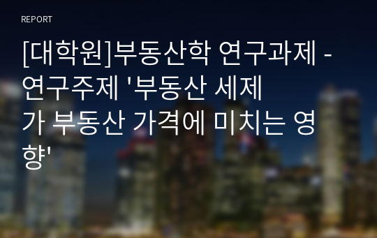 [대학원]부동산학 연구과제 - 연구주제 &#039;부동산 세제가 부동산 가격에 미치는 영향&#039;