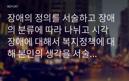 장애의 정의를 서술하고 장애의 분류에 따라 나뉘고 시각장애에 대해서 복지정책에 대해 본인의 생각을 서술하시오