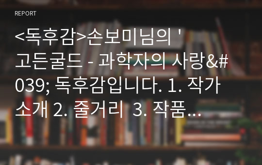 &lt;독후감&gt;손보미님의 &#039;고든굴드 - 과학자의 사랑&#039; 독후감입니다. 1. 작가 소개 2. 줄거리  3. 작품의 특징과 해석 4. 인상 깊었던 구절  의 순서로 작성하였습니다.  독후감을 작성하시거나 책을 이해하시는 데 도움이 되셨으면 좋겠습니다.