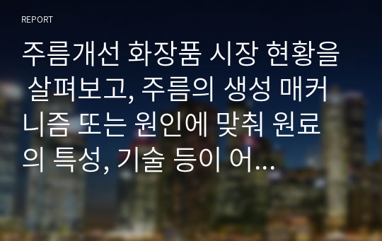 주름개선 화장품 시장 현황을 살펴보고, 주름의 생성 매커니즘 또는 원인에 맞춰 원료의 특성, 기술 등이 어떻게 연구되고 있는지, 어떠한 제품으로 출시되고 있는지 작성해서 제출하시오.