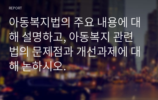 아동복지법의 주요 내용에 대해 설명하고, 아동복지 관련법의 문제점과 개선과제에 대해 논하시오.