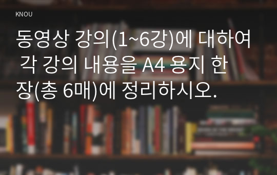 동영상 강의(1~6강)에 대하여 각 강의 내용을 A4 용지 한 장(총 6매)에 정리하시오.